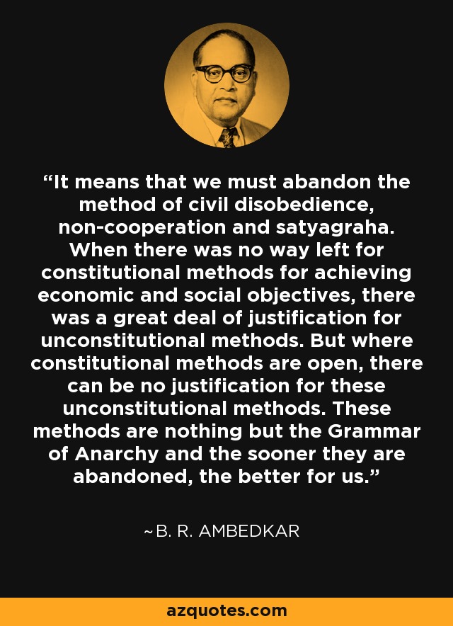 It means that we must abandon the method of civil disobedience, non-cooperation and satyagraha. When there was no way left for constitutional methods for achieving economic and social objectives, there was a great deal of justification for unconstitutional methods. But where constitutional methods are open, there can be no justification for these unconstitutional methods. These methods are nothing but the Grammar of Anarchy and the sooner they are abandoned, the better for us. - B. R. Ambedkar