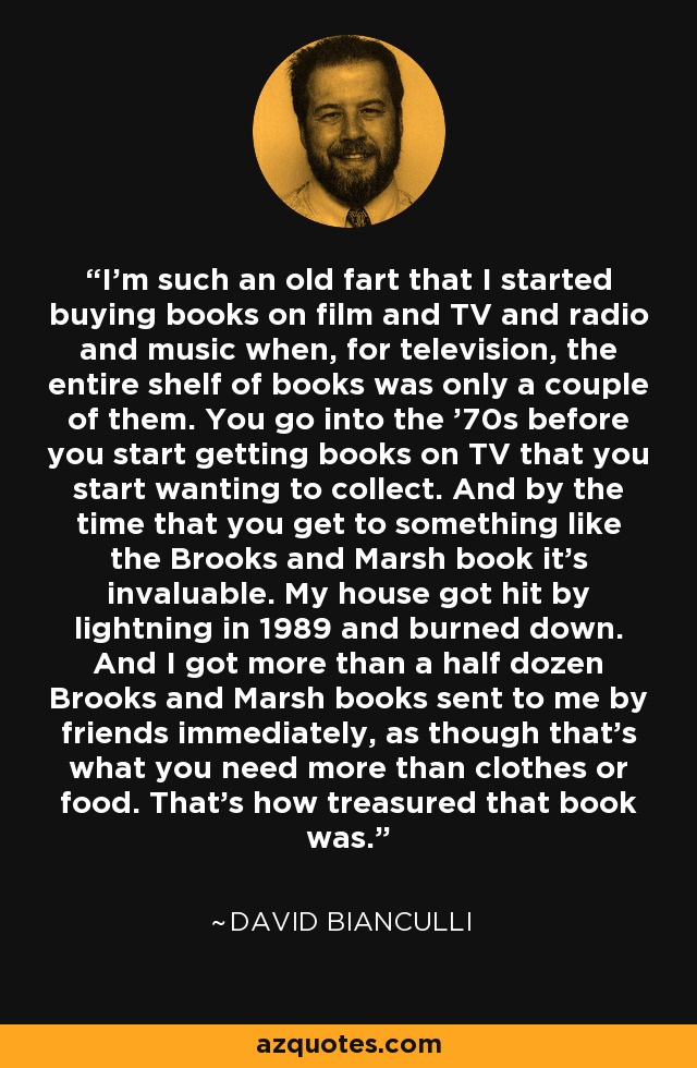 I'm such an old fart that I started buying books on film and TV and radio and music when, for television, the entire shelf of books was only a couple of them. You go into the '70s before you start getting books on TV that you start wanting to collect. And by the time that you get to something like the Brooks and Marsh book it's invaluable. My house got hit by lightning in 1989 and burned down. And I got more than a half dozen Brooks and Marsh books sent to me by friends immediately, as though that's what you need more than clothes or food. That's how treasured that book was. - David Bianculli