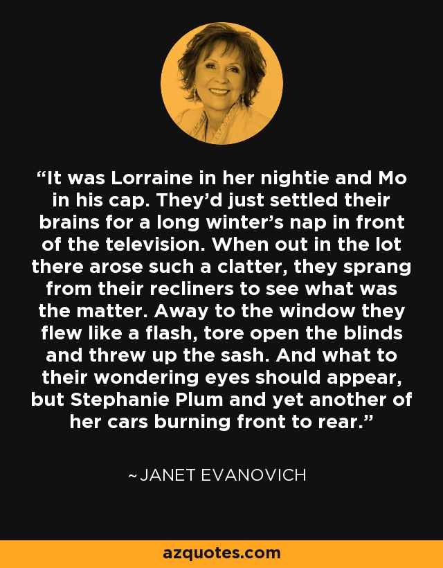 It was Lorraine in her nightie and Mo in his cap. They'd just settled their brains for a long winter's nap in front of the television. When out in the lot there arose such a clatter, they sprang from their recliners to see what was the matter. Away to the window they flew like a flash, tore open the blinds and threw up the sash. And what to their wondering eyes should appear, but Stephanie Plum and yet another of her cars burning front to rear. - Janet Evanovich