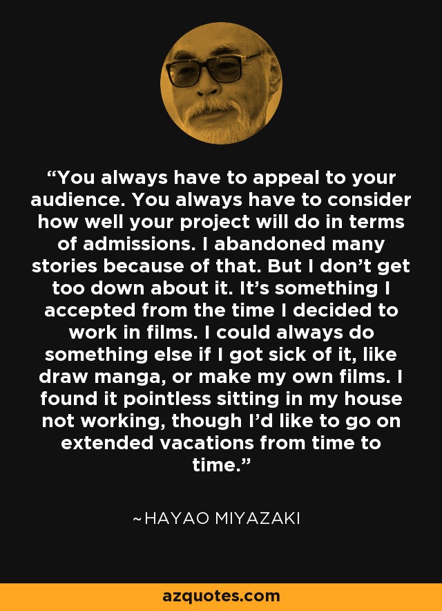 You always have to appeal to your audience. You always have to consider how well your project will do in terms of admissions. I abandoned many stories because of that. But I don't get too down about it. It's something I accepted from the time I decided to work in films. I could always do something else if I got sick of it, like draw manga, or make my own films. I found it pointless sitting in my house not working, though I'd like to go on extended vacations from time to time. - Hayao Miyazaki