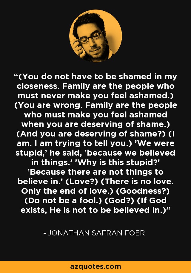 (You do not have to be shamed in my closeness. Family are the people who must never make you feel ashamed.) (You are wrong. Family are the people who must make you feel ashamed when you are deserving of shame.) (And you are deserving of shame?) (I am. I am trying to tell you.) 'We were stupid,' he said, 'because we believed in things.' 'Why is this stupid?' 'Because there are not things to believe in.' (Love?) (There is no love. Only the end of love.) (Goodness?) (Do not be a fool.) (God?) (If God exists, He is not to be believed in.) - Jonathan Safran Foer