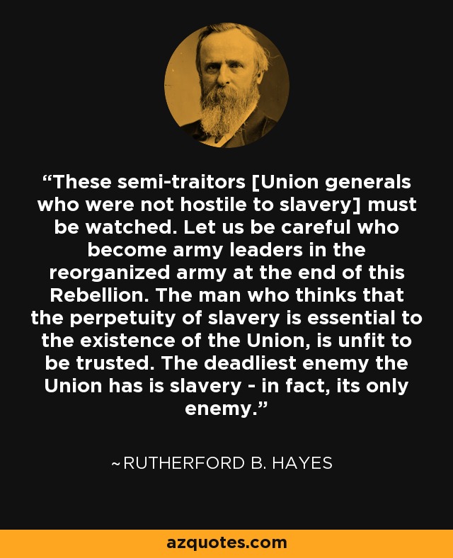 These semi-traitors [Union generals who were not hostile to slavery] must be watched. Let us be careful who become army leaders in the reorganized army at the end of this Rebellion. The man who thinks that the perpetuity of slavery is essential to the existence of the Union, is unfit to be trusted. The deadliest enemy the Union has is slavery - in fact, its only enemy. - Rutherford B. Hayes