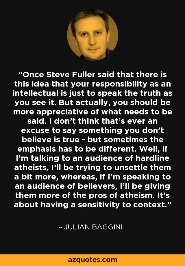 Once Steve Fuller said that there is this idea that your responsibility as an intellectual is just to speak the truth as you see it. But actually, you should be more appreciative of what needs to be said. I don't think that's ever an excuse to say something you don't believe is true - but sometimes the emphasis has to be different. Well, if I'm talking to an audience of hardline atheists, I'll be trying to unsettle them a bit more, whereas, if I'm speaking to an audience of believers, I'll be giving them more of the pros of atheism. It's about having a sensitivity to context. - Julian Baggini