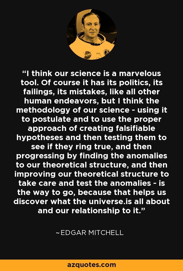 I think our science is a marvelous tool. Of course it has its politics, its failings, its mistakes, like all other human endeavors, but I think the methodology of our science - using it to postulate and to use the proper approach of creating falsifiable hypotheses and then testing them to see if they ring true, and then progressing by finding the anomalies to our theoretical structure, and then improving our theoretical structure to take care and test the anomalies - is the way to go, because that helps us discover what the universe.is all about and our relationship to it. - Edgar Mitchell