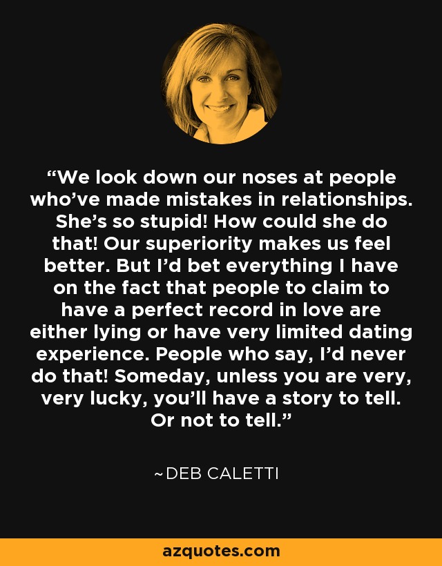 We look down our noses at people who've made mistakes in relationships. She's so stupid! How could she do that! Our superiority makes us feel better. But I’d bet everything I have on the fact that people to claim to have a perfect record in love are either lying or have very limited dating experience. People who say, I’d never do that! Someday, unless you are very, very lucky, you’ll have a story to tell. Or not to tell. - Deb Caletti