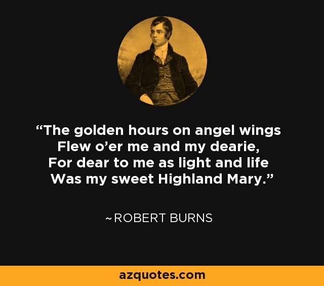 The golden hours on angel wings Flew o'er me and my dearie, For dear to me as light and life Was my sweet Highland Mary. - Robert Burns