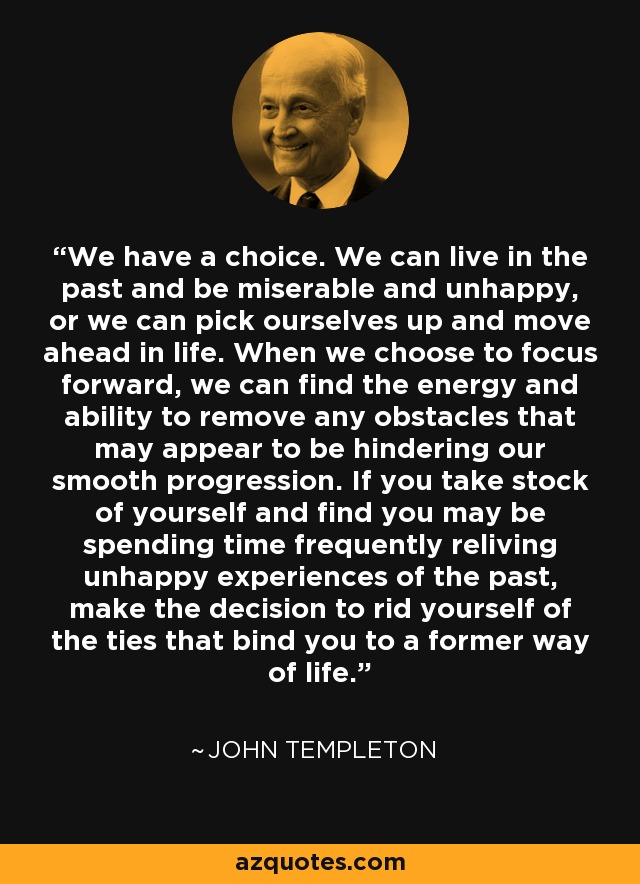 We have a choice. We can live in the past and be miserable and unhappy, or we can pick ourselves up and move ahead in life. When we choose to focus forward, we can find the energy and ability to remove any obstacles that may appear to be hindering our smooth progression. If you take stock of yourself and find you may be spending time frequently reliving unhappy experiences of the past, make the decision to rid yourself of the ties that bind you to a former way of life. - John Templeton