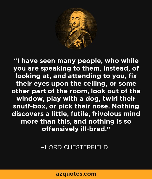 I have seen many people, who while you are speaking to them, instead, of looking at, and attending to you, fix their eyes upon the ceiling, or some other part of the room, look out of the window, play with a dog, twirl their snuff-box, or pick their nose. Nothing discovers a little, futile, frivolous mind more than this, and nothing is so offensively ill-bred. - Lord Chesterfield