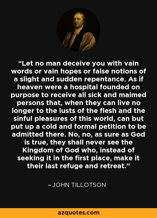 Let no man deceive you with vain words or vain hopes or false notions of a slight and sudden repentance. As if heaven were a hospital founded on purpose to receive all sick and maimed persons that, when they can live no longer to the lusts of the flesh and the sinful pleasures of this world, can but put up a cold and formal petition to be admitted there. No, no, as sure as God is true, they shall never see the Kingdom of God who, instead of seeking it in the first place, make it their last refuge and retreat. - John Tillotson