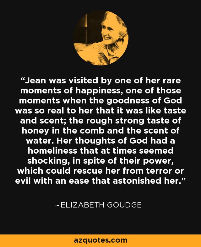 Jean was visited by one of her rare moments of happiness, one of those moments when the goodness of God was so real to her that it was like taste and scent; the rough strong taste of honey in the comb and the scent of water. Her thoughts of God had a homeliness that at times seemed shocking, in spite of their power, which could rescue her from terror or evil with an ease that astonished her. - Elizabeth Goudge