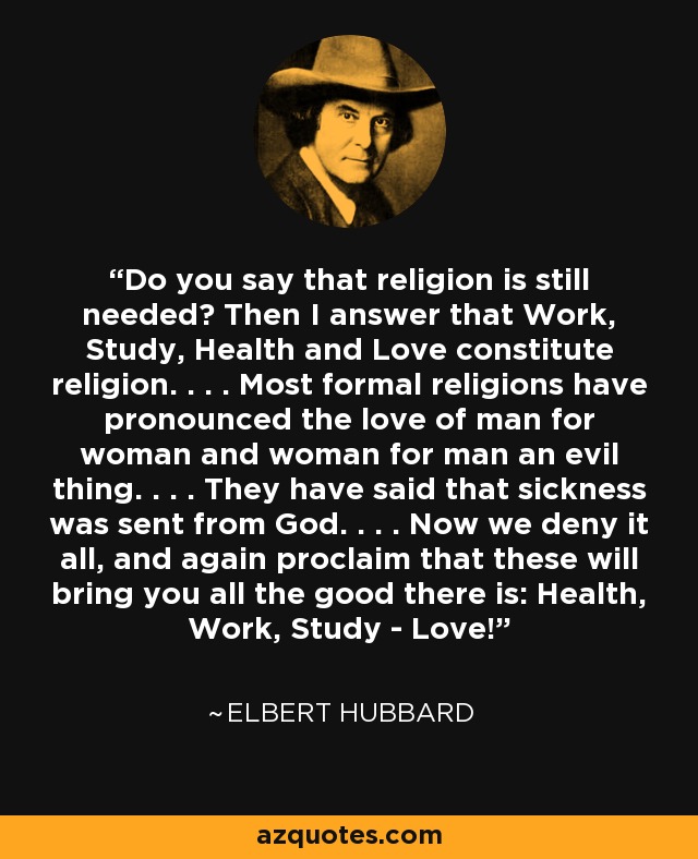 Do you say that religion is still needed? Then I answer that Work, Study, Health and Love constitute religion. . . . Most formal religions have pronounced the love of man for woman and woman for man an evil thing. . . . They have said that sickness was sent from God. . . . Now we deny it all, and again proclaim that these will bring you all the good there is: Health, Work, Study - Love! - Elbert Hubbard