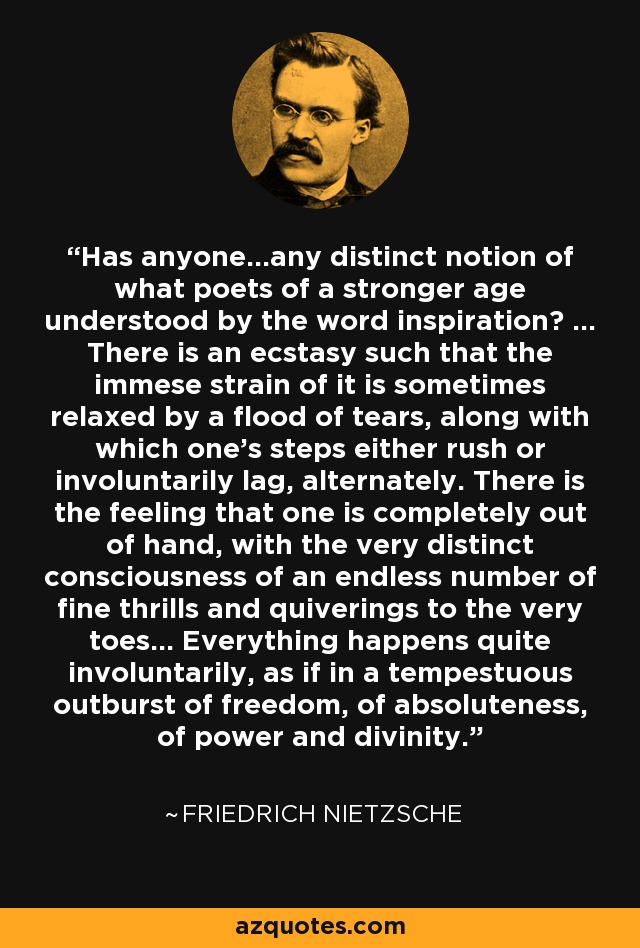 Has anyone...any distinct notion of what poets of a stronger age understood by the word inspiration? ... There is an ecstasy such that the immese strain of it is sometimes relaxed by a flood of tears, along with which one's steps either rush or involuntarily lag, alternately. There is the feeling that one is completely out of hand, with the very distinct consciousness of an endless number of fine thrills and quiverings to the very toes... Everything happens quite involuntarily, as if in a tempestuous outburst of freedom, of absoluteness, of power and divinity. - Friedrich Nietzsche