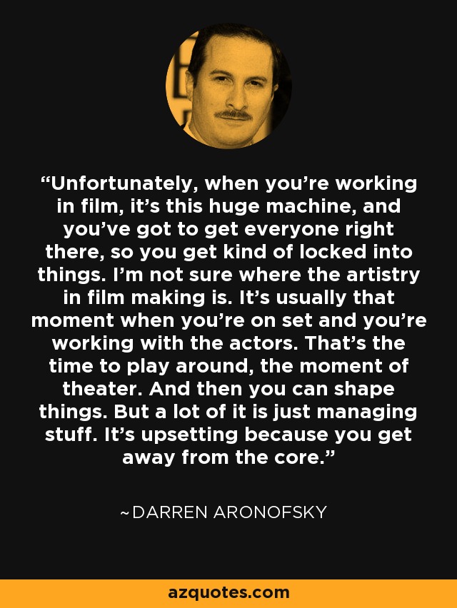 Unfortunately, when you're working in film, it's this huge machine, and you've got to get everyone right there, so you get kind of locked into things. I'm not sure where the artistry in film making is. It's usually that moment when you're on set and you're working with the actors. That's the time to play around, the moment of theater. And then you can shape things. But a lot of it is just managing stuff. It's upsetting because you get away from the core. - Darren Aronofsky