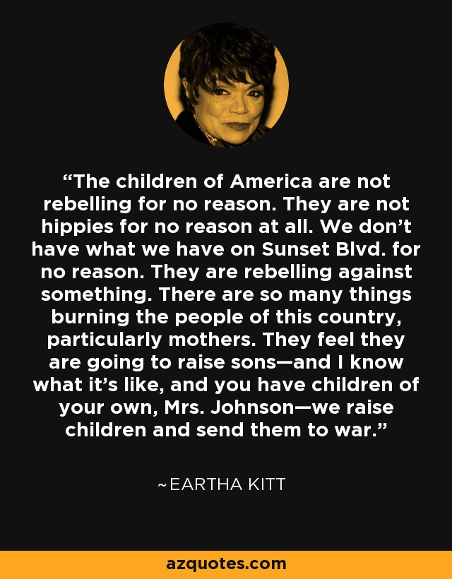 The children of America are not rebelling for no reason. They are not hippies for no reason at all. We don’t have what we have on Sunset Blvd. for no reason. They are rebelling against something. There are so many things burning the people of this country, particularly mothers. They feel they are going to raise sons—and I know what it's like, and you have children of your own, Mrs. Johnson—we raise children and send them to war. - Eartha Kitt