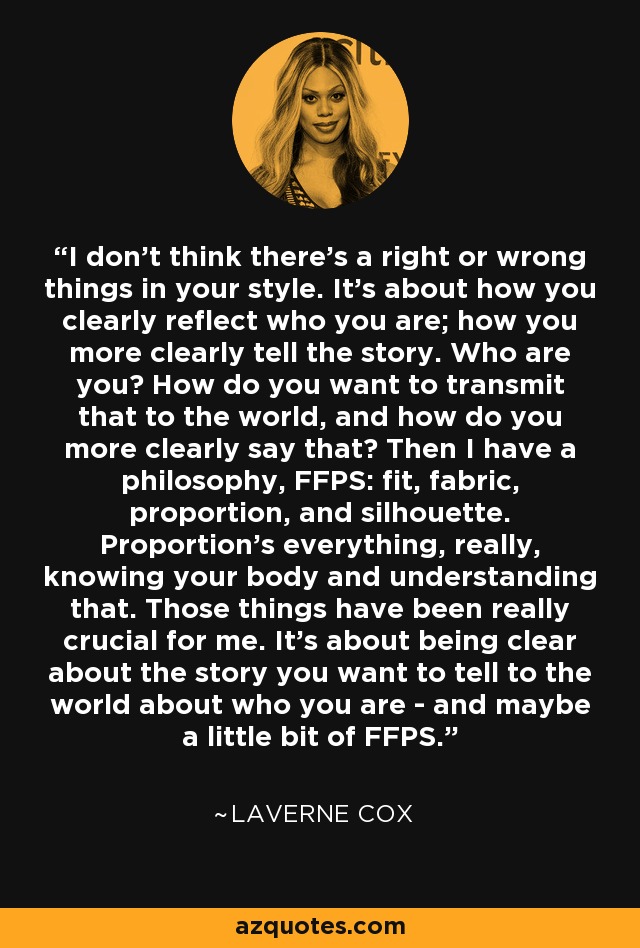 I don't think there's a right or wrong things in your style. It's about how you clearly reflect who you are; how you more clearly tell the story. Who are you? How do you want to transmit that to the world, and how do you more clearly say that? Then I have a philosophy, FFPS: fit, fabric, proportion, and silhouette. Proportion's everything, really, knowing your body and understanding that. Those things have been really crucial for me. It's about being clear about the story you want to tell to the world about who you are - and maybe a little bit of FFPS. - Laverne Cox