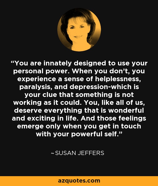 You are innately designed to use your personal power. When you don't, you experience a sense of helplessness, paralysis, and depression-which is your clue that something is not working as it could. You, like all of us, deserve everything that is wonderful and exciting in life. And those feelings emerge only when you get in touch with your powerful self. - Susan Jeffers