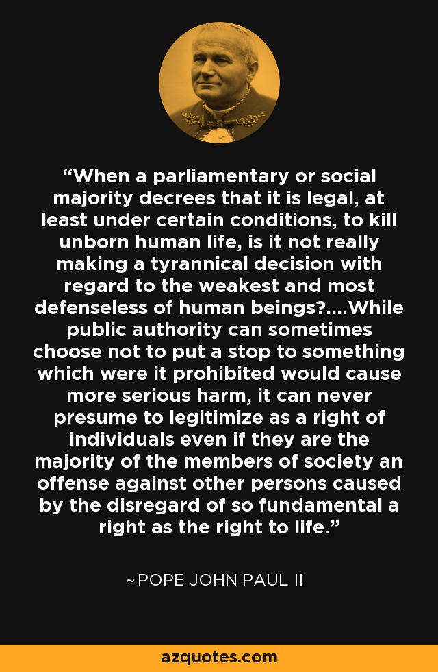 When a parliamentary or social majority decrees that it is legal, at least under certain conditions, to kill unborn human life, is it not really making a tyrannical decision with regard to the weakest and most defenseless of human beings?....While public authority can sometimes choose not to put a stop to something which were it prohibited would cause more serious harm, it can never presume to legitimize as a right of individuals even if they are the majority of the members of society an offense against other persons caused by the disregard of so fundamental a right as the right to life. - Pope John Paul II