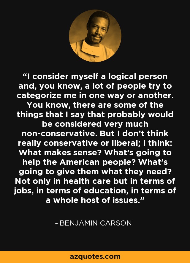 I consider myself a logical person and, you know, a lot of people try to categorize me in one way or another. You know, there are some of the things that I say that probably would be considered very much non-conservative. But I don't think really conservative or liberal; I think: What makes sense? What's going to help the American people? What's going to give them what they need? Not only in health care but in terms of jobs, in terms of education, in terms of a whole host of issues. - Benjamin Carson