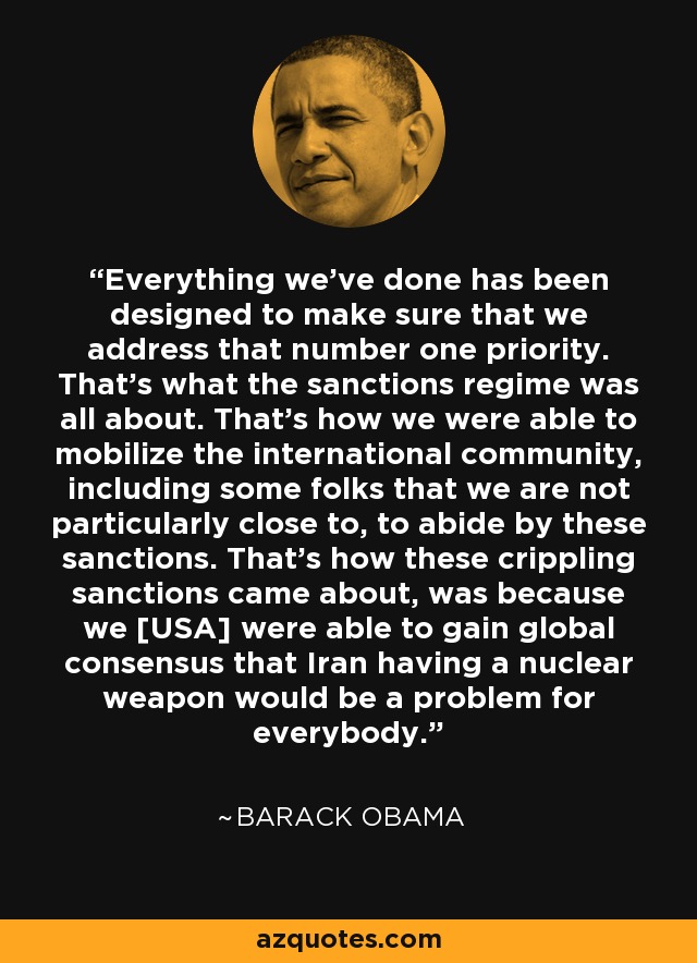 Everything we've done has been designed to make sure that we address that number one priority. That's what the sanctions regime was all about. That's how we were able to mobilize the international community, including some folks that we are not particularly close to, to abide by these sanctions. That's how these crippling sanctions came about, was because we [USA] were able to gain global consensus that Iran having a nuclear weapon would be a problem for everybody. - Barack Obama