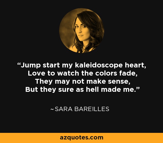 Jump start my kaleidoscope heart, Love to watch the colors fade, They may not make sense, But they sure as hell made me. - Sara Bareilles