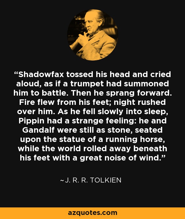 Shadowfax tossed his head and cried aloud, as if a trumpet had summoned him to battle. Then he sprang forward. Fire flew from his feet; night rushed over him. As he fell slowly into sleep, Pippin had a strange feeling: he and Gandalf were still as stone, seated upon the statue of a running horse, while the world rolled away beneath his feet with a great noise of wind. - J. R. R. Tolkien