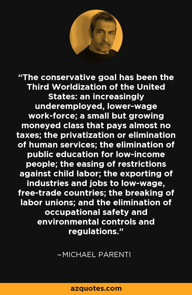 The conservative goal has been the Third Worldization of the United States: an increasingly underemployed, lower-wage work-force; a small but growing moneyed class that pays almost no taxes; the privatization or elimination of human services; the elimination of public education for low-income people; the easing of restrictions against child labor; the exporting of industries and jobs to low-wage, free-trade countries; the breaking of labor unions; and the elimination of occupational safety and environmental controls and regulations. - Michael Parenti