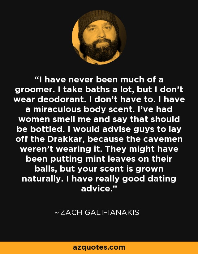 I have never been much of a groomer. I take baths a lot, but I don't wear deodorant. I don't have to. I have a miraculous body scent. I've had women smell me and say that should be bottled. I would advise guys to lay off the Drakkar, because the cavemen weren't wearing it. They might have been putting mint leaves on their balls, but your scent is grown naturally. I have really good dating advice. - Zach Galifianakis