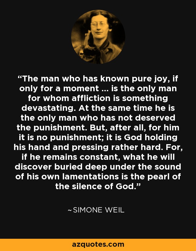 The man who has known pure joy, if only for a moment ... is the only man for whom affliction is something devastating. At the same time he is the only man who has not deserved the punishment. But, after all, for him it is no punishment; it is God holding his hand and pressing rather hard. For, if he remains constant, what he will discover buried deep under the sound of his own lamentations is the pearl of the silence of God. - Simone Weil