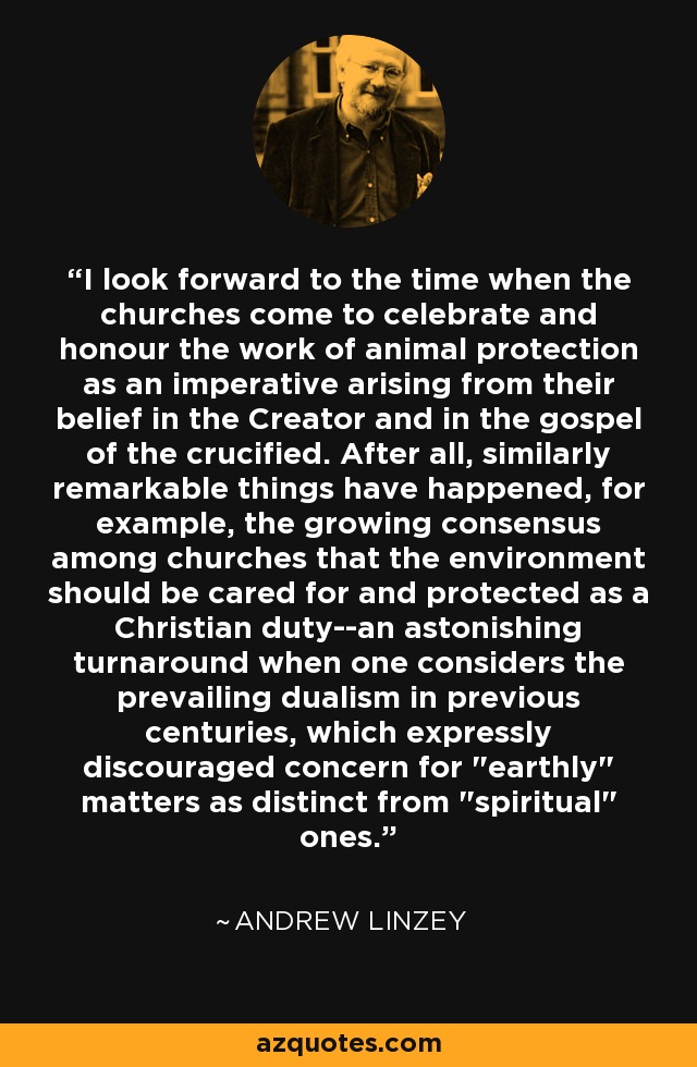 I look forward to the time when the churches come to celebrate and honour the work of animal protection as an imperative arising from their belief in the Creator and in the gospel of the crucified. After all, similarly remarkable things have happened, for example, the growing consensus among churches that the environment should be cared for and protected as a Christian duty--an astonishing turnaround when one considers the prevailing dualism in previous centuries, which expressly discouraged concern for 