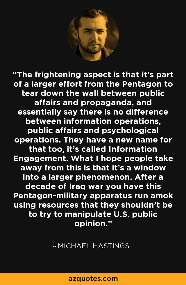 The frightening aspect is that it's part of a larger effort from the Pentagon to tear down the wall between public affairs and propaganda, and essentially say there is no difference between information operations, public affairs and psychological operations. They have a new name for that too, it's called Information Engagement. What I hope people take away from this is that it's a window into a larger phenomenon. After a decade of Iraq war you have this Pentagon-military apparatus run amok using resources that they shouldn't be to try to manipulate U.S. public opinion. - Michael Hastings