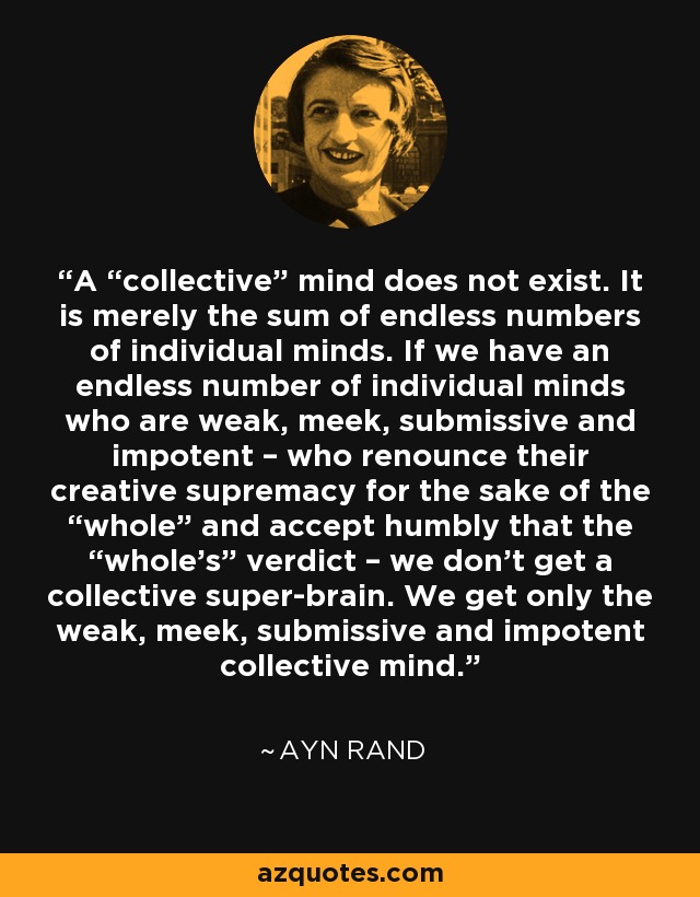 A “collective” mind does not exist. It is merely the sum of endless numbers of individual minds. If we have an endless number of individual minds who are weak, meek, submissive and impotent – who renounce their creative supremacy for the sake of the “whole” and accept humbly that the “whole’s” verdict – we don’t get a collective super-brain. We get only the weak, meek, submissive and impotent collective mind. - Ayn Rand