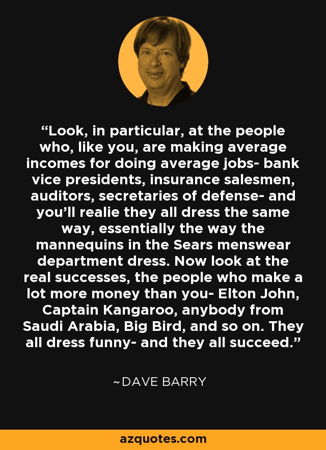 Look, in particular, at the people who, like you, are making average incomes for doing average jobs- bank vice presidents, insurance salesmen, auditors, secretaries of defense- and you'll realie they all dress the same way, essentially the way the mannequins in the Sears menswear department dress. Now look at the real successes, the people who make a lot more money than you- Elton John, Captain Kangaroo, anybody from Saudi Arabia, Big Bird, and so on. They all dress funny- and they all succeed. - Dave Barry