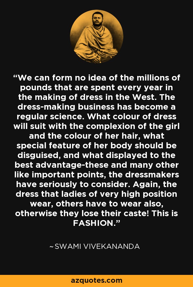 We can form no idea of the millions of pounds that are spent every year in the making of dress in the West. The dress-making business has become a regular science. What colour of dress will suit with the complexion of the girl and the colour of her hair, what special feature of her body should be disguised, and what displayed to the best advantage-these and many other like important points, the dressmakers have seriously to consider. Again, the dress that ladies of very high position wear, others have to wear also, otherwise they lose their caste! This is FASHION. - Swami Vivekananda