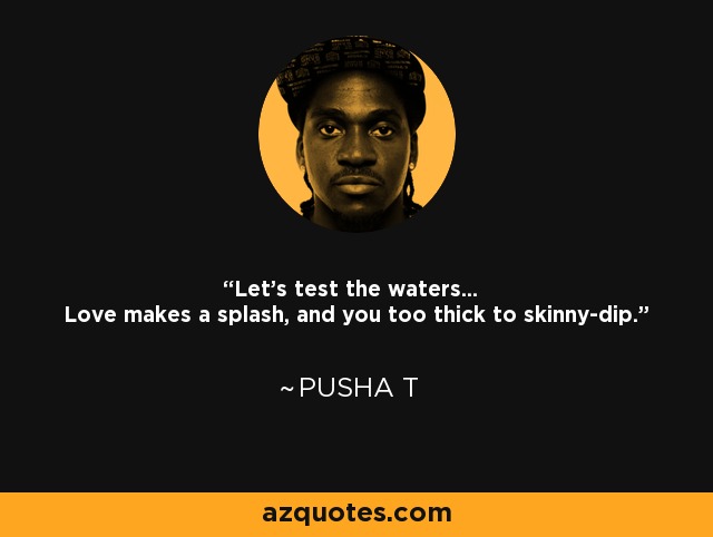 Let's test the waters... Love makes a splash, and you too thick to skinny-dip. - Pusha T