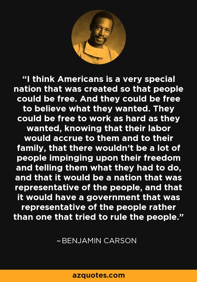 I think Americans is a very special nation that was created so that people could be free. And they could be free to believe what they wanted. They could be free to work as hard as they wanted, knowing that their labor would accrue to them and to their family, that there wouldn't be a lot of people impinging upon their freedom and telling them what they had to do, and that it would be a nation that was representative of the people, and that it would have a government that was representative of the people rather than one that tried to rule the people. - Benjamin Carson