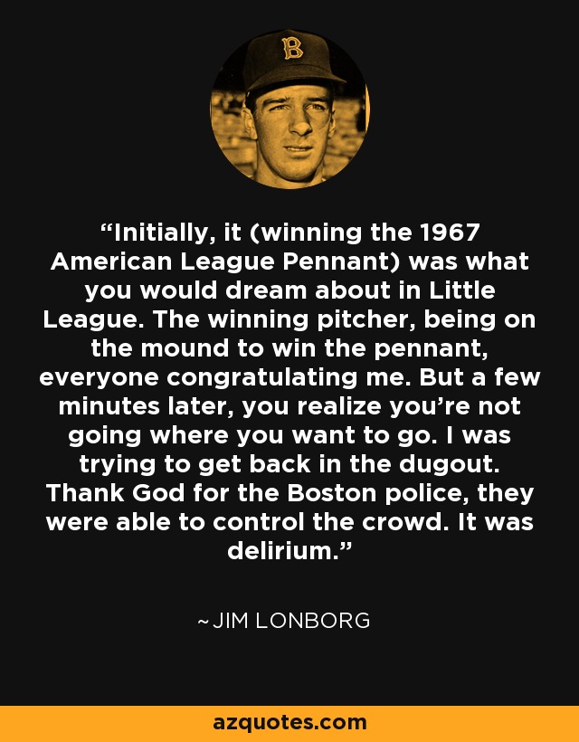 Initially, it (winning the 1967 American League Pennant) was what you would dream about in Little League. The winning pitcher, being on the mound to win the pennant, everyone congratulating me. But a few minutes later, you realize you're not going where you want to go. I was trying to get back in the dugout. Thank God for the Boston police, they were able to control the crowd. It was delirium. - Jim Lonborg