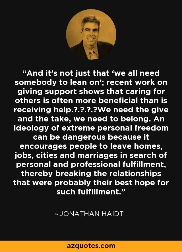 And it’s not just that ‘we all need somebody to lean on’; recent work on giving support shows that caring for others is often more beneficial than is receiving help. . . . We need the give and the take, we need to belong. An ideology of extreme personal freedom can be dangerous because it encourages people to leave homes, jobs, cities and marriages in search of personal and professional fulfillment, thereby breaking the relationships that were probably their best hope for such fulfillment. - Jonathan Haidt