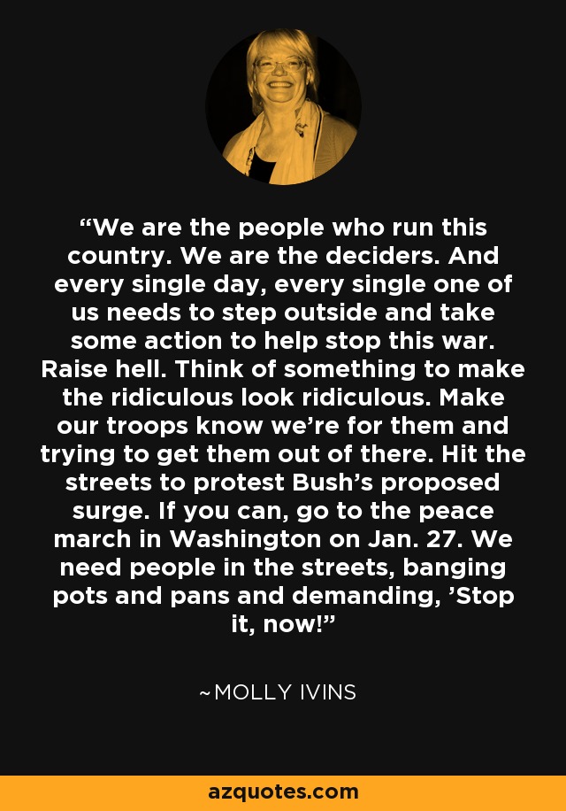 We are the people who run this country. We are the deciders. And every single day, every single one of us needs to step outside and take some action to help stop this war. Raise hell. Think of something to make the ridiculous look ridiculous. Make our troops know we're for them and trying to get them out of there. Hit the streets to protest Bush's proposed surge. If you can, go to the peace march in Washington on Jan. 27. We need people in the streets, banging pots and pans and demanding, 'Stop it, now!' - Molly Ivins