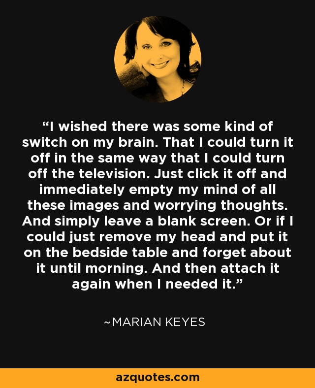 I wished there was some kind of switch on my brain. That I could turn it off in the same way that I could turn off the television. Just click it off and immediately empty my mind of all these images and worrying thoughts. And simply leave a blank screen. Or if I could just remove my head and put it on the bedside table and forget about it until morning. And then attach it again when I needed it. - Marian Keyes