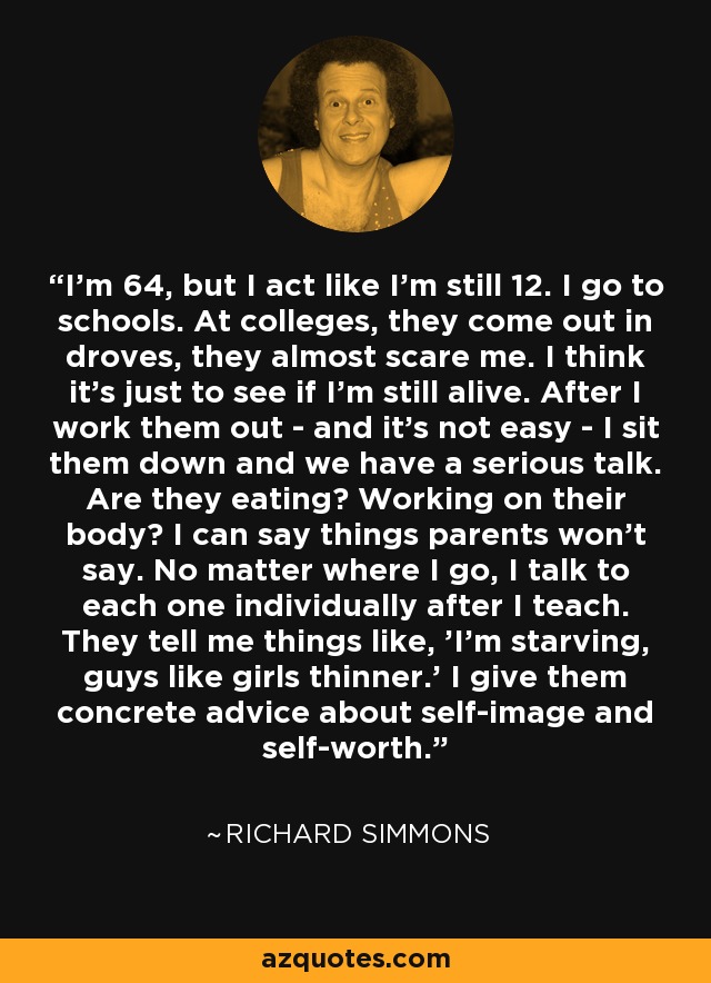 I'm 64, but I act like I'm still 12. I go to schools. At colleges, they come out in droves, they almost scare me. I think it's just to see if I'm still alive. After I work them out - and it's not easy - I sit them down and we have a serious talk. Are they eating? Working on their body? I can say things parents won't say. No matter where I go, I talk to each one individually after I teach. They tell me things like, 'I'm starving, guys like girls thinner.' I give them concrete advice about self-image and self-worth. - Richard Simmons