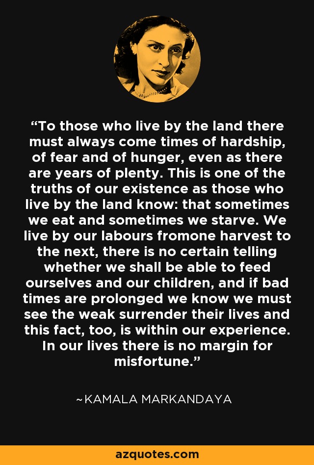 To those who live by the land there must always come times of hardship, of fear and of hunger, even as there are years of plenty. This is one of the truths of our existence as those who live by the land know: that sometimes we eat and sometimes we starve. We live by our labours fromone harvest to the next, there is no certain telling whether we shall be able to feed ourselves and our children, and if bad times are prolonged we know we must see the weak surrender their lives and this fact, too, is within our experience. In our lives there is no margin for misfortune. - Kamala Markandaya