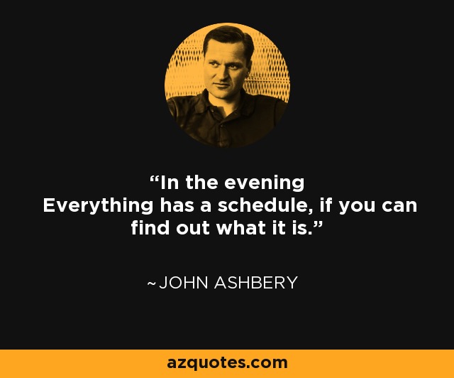 In the evening Everything has a schedule, if you can find out what it is. - John Ashbery