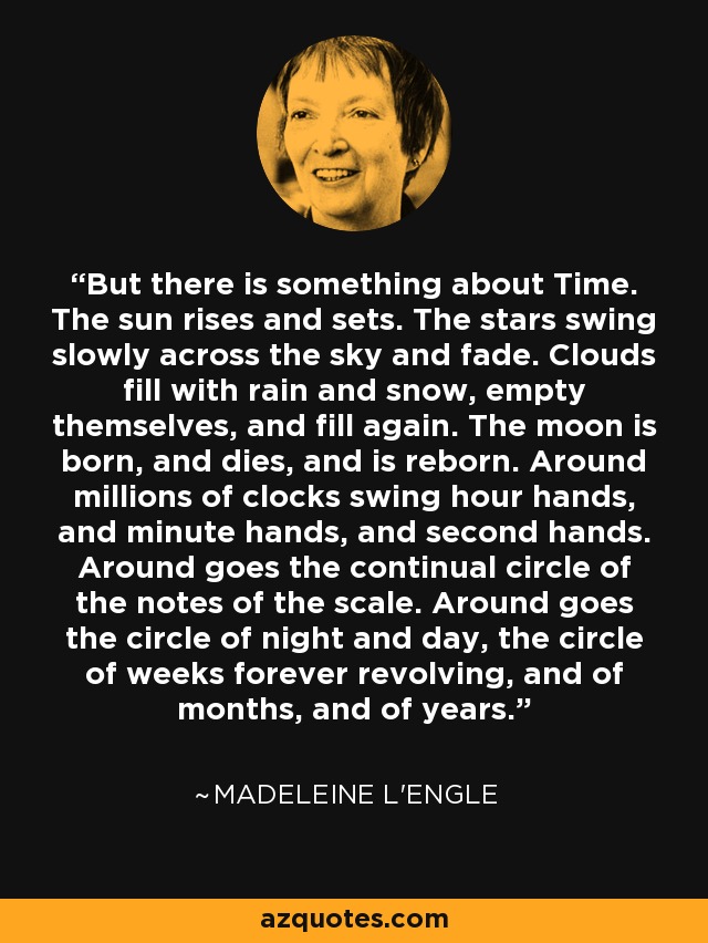 But there is something about Time. The sun rises and sets. The stars swing slowly across the sky and fade. Clouds fill with rain and snow, empty themselves, and fill again. The moon is born, and dies, and is reborn. Around millions of clocks swing hour hands, and minute hands, and second hands. Around goes the continual circle of the notes of the scale. Around goes the circle of night and day, the circle of weeks forever revolving, and of months, and of years. - Madeleine L'Engle