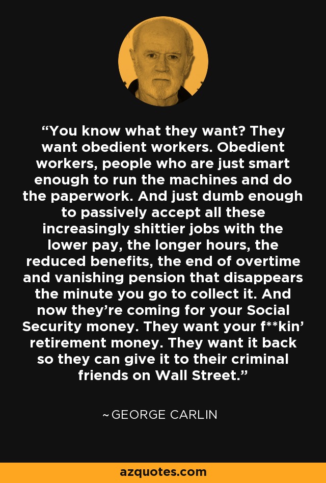You know what they want? They want obedient workers. Obedient workers, people who are just smart enough to run the machines and do the paperwork. And just dumb enough to passively accept all these increasingly shittier jobs with the lower pay, the longer hours, the reduced benefits, the end of overtime and vanishing pension that disappears the minute you go to collect it. And now they're coming for your Social Security money. They want your f**kin' retirement money. They want it back so they can give it to their criminal friends on Wall Street. - George Carlin