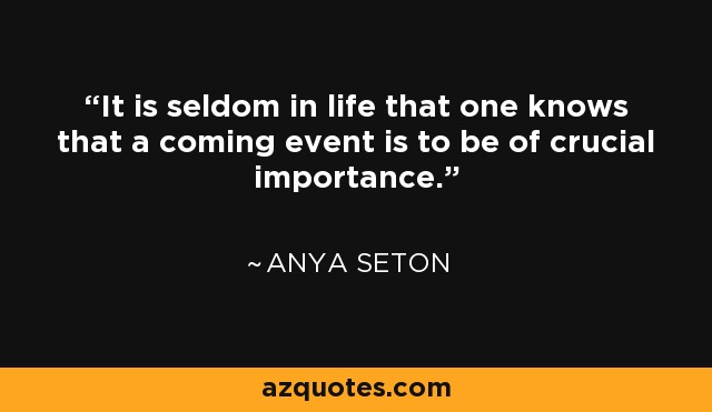 It is seldom in life that one knows that a coming event is to be of crucial importance. - Anya Seton