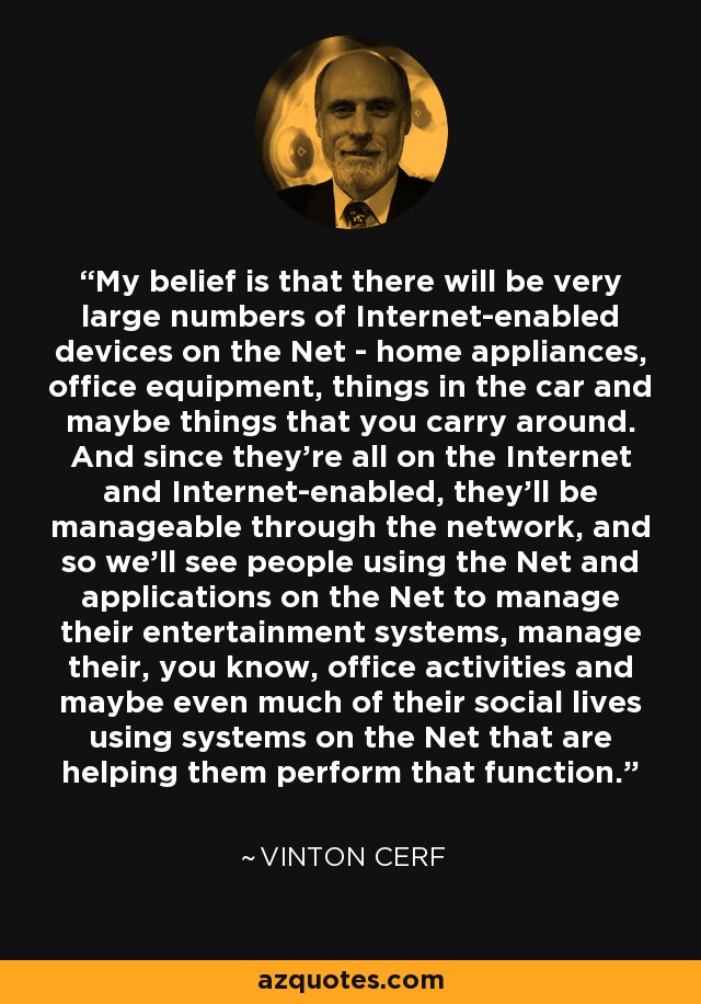 My belief is that there will be very large numbers of Internet-enabled devices on the Net - home appliances, office equipment, things in the car and maybe things that you carry around. And since they're all on the Internet and Internet-enabled, they'll be manageable through the network, and so we'll see people using the Net and applications on the Net to manage their entertainment systems, manage their, you know, office activities and maybe even much of their social lives using systems on the Net that are helping them perform that function. - Vinton Cerf