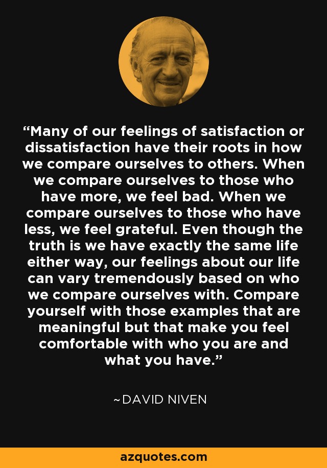 Many of our feelings of satisfaction or dissatisfaction have their roots in how we compare ourselves to others. When we compare ourselves to those who have more, we feel bad. When we compare ourselves to those who have less, we feel grateful. Even though the truth is we have exactly the same life either way, our feelings about our life can vary tremendously based on who we compare ourselves with. Compare yourself with those examples that are meaningful but that make you feel comfortable with who you are and what you have. - David Niven
