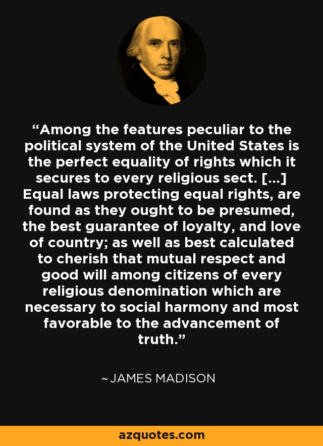 Among the features peculiar to the political system of the United States is the perfect equality of rights which it secures to every religious sect. [...] Equal laws protecting equal rights, are found as they ought to be presumed, the best guarantee of loyalty, and love of country; as well as best calculated to cherish that mutual respect and good will among citizens of every religious denomination which are necessary to social harmony and most favorable to the advancement of truth. - James Madison