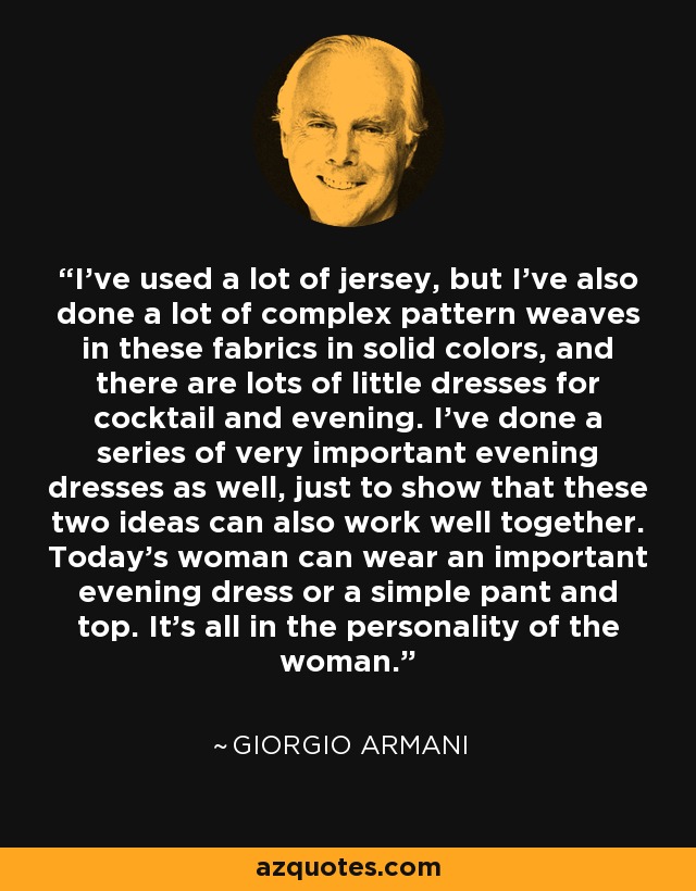 I've used a lot of jersey, but I've also done a lot of complex pattern weaves in these fabrics in solid colors, and there are lots of little dresses for cocktail and evening. I've done a series of very important evening dresses as well, just to show that these two ideas can also work well together. Today's woman can wear an important evening dress or a simple pant and top. It's all in the personality of the woman. - Giorgio Armani