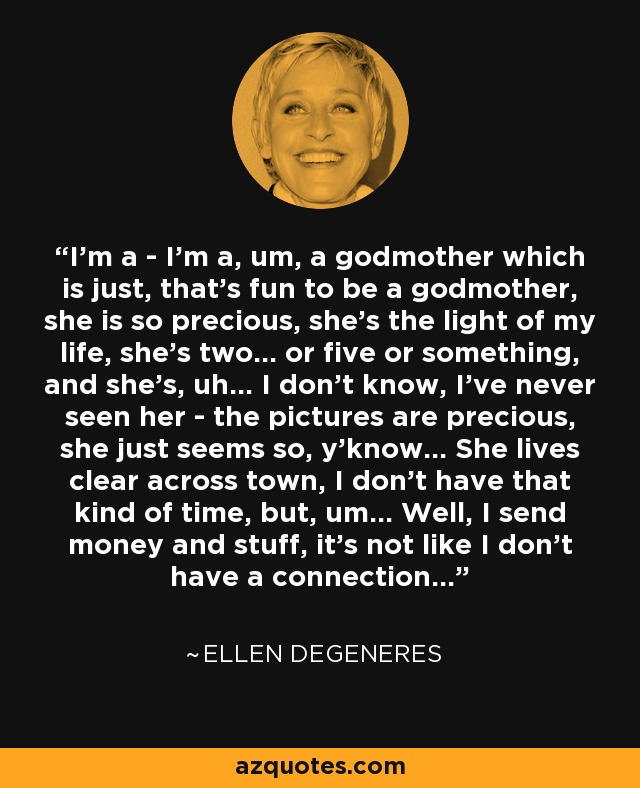 I'm a - I'm a, um, a godmother which is just, that's fun to be a godmother, she is so precious, she's the light of my life, she's two... or five or something, and she's, uh... I don't know, I've never seen her - the pictures are precious, she just seems so, y'know... She lives clear across town, I don't have that kind of time, but, um... Well, I send money and stuff, it's not like I don't have a connection... - Ellen DeGeneres